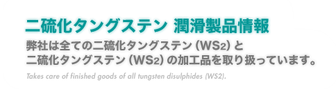 『二硫化タングステン 潤滑製品情報』弊社は全ての二硫化タングステン（WS2）と二硫化タングステン（WS2）の加工品を取り扱っています。