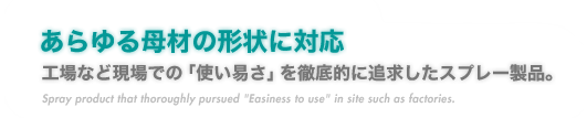 『あらゆる母材の形状に対応』工場など現場での「使い易さ」を徹底的に追求したスプレー製品。